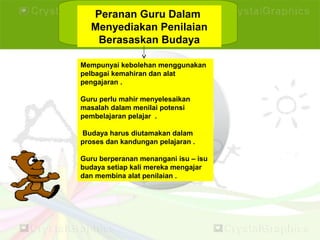 Peranan Guru Dalam
Menyediakan Penilaian
Berasaskan Budaya
Mempunyai kebolehan menggunakan
pelbagai kemahiran dan alat
pengajaran .
Guru perlu mahir menyelesaikan
masalah dalam menilai potensi
pembelajaran pelajar .
Budaya harus diutamakan dalam
proses dan kandungan pelajaran .
Guru berperanan menangani isu – isu
budaya setiap kali mereka mengajar
dan membina alat penilaian .
 