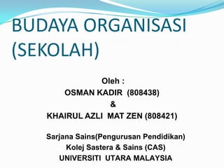 BUDAYA ORGANISASI
(SEKOLAH)
              Oleh :
      OSMAN KADIR (808438)
                &
   KHAIRUL AZLI MAT ZEN (808421)

   Sarjana Sains(Pengurusan Pendidikan)
        Kolej Sastera & Sains (CAS)
      UNIVERSITI UTARA MALAYSIA
 