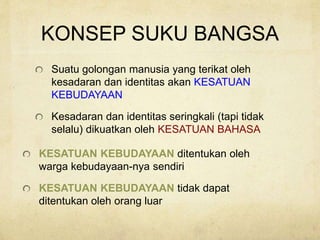 KONSEP SUKU BANGSA
Suatu golongan manusia yang terikat oleh
kesadaran dan identitas akan KESATUAN
KEBUDAYAAN
Kesadaran dan identitas seringkali (tapi tidak
selalu) dikuatkan oleh KESATUAN BAHASA
KESATUAN KEBUDAYAAN ditentukan oleh
warga kebudayaan-nya sendiri
KESATUAN KEBUDAYAAN tidak dapat
ditentukan oleh orang luar
 