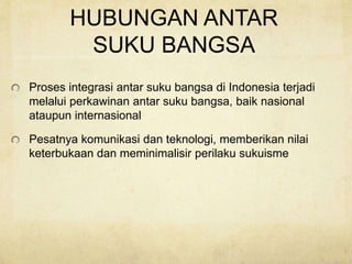 HUBUNGAN ANTAR
SUKU BANGSA
Proses integrasi antar suku bangsa di Indonesia terjadi
melalui perkawinan antar suku bangsa, baik nasional
ataupun internasional
Pesatnya komunikasi dan teknologi, memberikan nilai
keterbukaan dan meminimalisir perilaku sukuisme
 