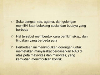 Suku bangsa, ras, agama, dan golongan
memiliki latar belakang sosial dan budaya yang
berbeda
Hal tersebut membentuk cara berfikir, sikap, dan
tindakan yang berbeda pula
Perbedaan ini menimbulkan dorongan untuk
memetakan masyarakat berdasarkan RAS di
atas peta mayoritas dan minoritas, yang
kemudian menimbulkan konflik.
 