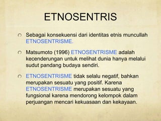 ETNOSENTRIS
Sebagai konsekuensi dari identitas etnis muncullah
ETNOSENTRISME.
Matsumoto (1996) ETNOSENTRISME adalah
kecenderungan untuk melihat dunia hanya melalui
sudut pandang budaya sendiri.
ETNOSENTRISME tidak selalu negatif, bahkan
merupakan sesuatu yang positif. Karena
ETNOSENTRISME merupakan sesuatu yang
fungsional karena mendorong kelompok dalam
perjuangan mencari kekuasaan dan kekayaan.
 