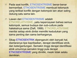 Pada saat konflik, ETNOSENTRISME benar-benar
bermanfaat. ETNOSENTRISME membuat kelompok
yang terlibat konflik dengan kelompok lain akan saling
dukung satu sama lain.
Lawan dari ETNOSENTRISME adalah
ETNORELATIVISME, yaitu kepercayaan bahwa semua
kelompok, semua budaya dan sub-culture pada
hakekatnya sama (Daft, 1999). ETNORELATIVISME
menilai setiap etnik dinilai memiliki kedudukan yang
sama penting dan sama berharganya.
Sikap ETNOSENTRIK dipengaruhi oleh banyak hal,
diantaranya tipe kepribadian, derajat identifikasi etnik,
dan ketergantungan. Semakin tinggi derajat identifikasi
etnik umumnya semakin tinggi pula derajat
ETNOSENTRISME yang dimiliki, meski tidak selalu
demikian.
 