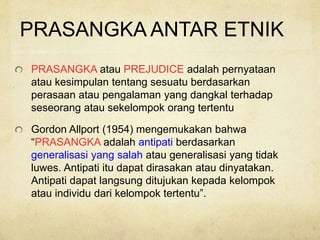 PRASANGKA ANTAR ETNIK
PRASANGKA atau PREJUDICE adalah pernyataan
atau kesimpulan tentang sesuatu berdasarkan
perasaan atau pengalaman yang dangkal terhadap
seseorang atau sekelompok orang tertentu
Gordon Allport (1954) mengemukakan bahwa
“PRASANGKA adalah antipati berdasarkan
generalisasi yang salah atau generalisasi yang tidak
luwes. Antipati itu dapat dirasakan atau dinyatakan.
Antipati dapat langsung ditujukan kepada kelompok
atau individu dari kelompok tertentu”.
 