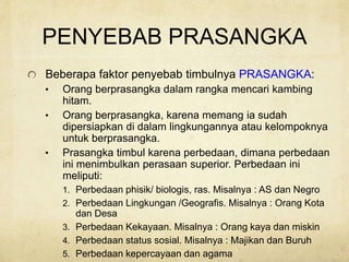 PENYEBAB PRASANGKA
Beberapa faktor penyebab timbulnya PRASANGKA:
• Orang berprasangka dalam rangka mencari kambing
hitam.
• Orang berprasangka, karena memang ia sudah
dipersiapkan di dalam lingkungannya atau kelompoknya
untuk berprasangka.
• Prasangka timbul karena perbedaan, dimana perbedaan
ini menimbulkan perasaan superior. Perbedaan ini
meliputi:
1. Perbedaan phisik/ biologis, ras. Misalnya : AS dan Negro
2. Perbedaan Lingkungan /Geografis. Misalnya : Orang Kota
dan Desa
3. Perbedaan Kekayaan. Misalnya : Orang kaya dan miskin
4. Perbedaan status sosial. Misalnya : Majikan dan Buruh
5. Perbedaan kepercayaan dan agama
 