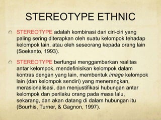 STEREOTYPE ETHNIC
STEREOTYPE adalah kombinasi dari ciri-ciri yang
paling sering diterapkan oleh suatu kelompok tehadap
kelompok lain, atau oleh seseorang kepada orang lain
(Soekanto, 1993).
STEREOTYPE berfungsi menggambarkan realitas
antar kelompok, mendefinisikan kelompok dalam
kontras dengan yang lain, membentuk image kelompok
lain (dan kelompok sendiri) yang menerangkan,
merasionalisasi, dan menjustifikasi hubungan antar
kelompok dan perilaku orang pada masa lalu,
sekarang, dan akan datang di dalam hubungan itu
(Bourhis, Turner, & Gagnon, 1997).
 