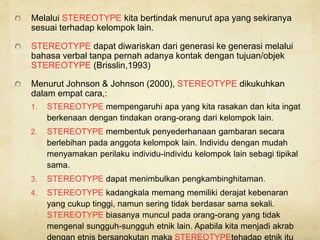 Melalui STEREOTYPE kita bertindak menurut apa yang sekiranya
sesuai terhadap kelompok lain.
STEREOTYPE dapat diwariskan dari generasi ke generasi melalui
bahasa verbal tanpa pernah adanya kontak dengan tujuan/objek
STEREOTYPE (Brisslin,1993)
Menurut Johnson & Johnson (2000), STEREOTYPE dikukuhkan
dalam empat cara,:
1. STEREOTYPE mempengaruhi apa yang kita rasakan dan kita ingat
berkenaan dengan tindakan orang-orang dari kelompok lain.
2. STEREOTYPE membentuk penyederhanaan gambaran secara
berlebihan pada anggota kelompok lain. Individu dengan mudah
menyamakan perilaku individu-individu kelompok lain sebagi tipikal
sama.
3. STEREOTYPE dapat menimbulkan pengkambinghitaman.
4. STEREOTYPE kadangkala memang memiliki derajat kebenaran
yang cukup tinggi, namun sering tidak berdasar sama sekali.
STEREOTYPE biasanya muncul pada orang-orang yang tidak
mengenal sungguh-sungguh etnik lain. Apabila kita menjadi akrab
dengan etnis bersangkutan maka STEREOTYPEtehadap etnik itu
 