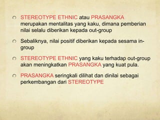 STEREOTYPE ETHNIC atau PRASANGKA
merupakan mentalitas yang kaku, dimana pemberian
nilai selalu diberikan kepada out-group
Sebaliknya, nilai positif diberikan kepada sesama in-
group
STEREOTYPE ETHNIC yang kaku terhadap out-group
akan meningkatkan PRASANGKA yang kuat pula.
PRASANGKA seringkali dilihat dan dinilai sebagai
perkembangan dari STEREOTYPE
 