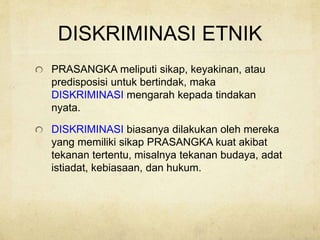 DISKRIMINASI ETNIK
PRASANGKA meliputi sikap, keyakinan, atau
predisposisi untuk bertindak, maka
DISKRIMINASI mengarah kepada tindakan
nyata.
DISKRIMINASI biasanya dilakukan oleh mereka
yang memiliki sikap PRASANGKA kuat akibat
tekanan tertentu, misalnya tekanan budaya, adat
istiadat, kebiasaan, dan hukum.
 