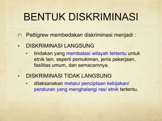 BENTUK DISKRIMINASI
Pettigrew membedakan diskriminasi menjadi :
• DISKRIMINASI LANGSUNG
• tindakan yang membatasi wilayah tertentu untuk
etnik lain, seperti pemukiman, jenis pekerjaan,
fasilitas umum, dan semacamnya.
• DISKRIMINASI TIDAK LANGSUNG
• dilaksanakan melalui penciptaan kebijakan/
peraturan yang menghalangi ras/ etnik tertentu.
 
