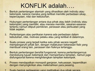 KONFLIK adalah….
1. Bentuk pertentangan alamiah yang dihasilkan oleh individu atau
kelompok, karena mereka yang terlibat memiliki perbedaan sikap,
kepercayaan, nilai dan kebutuhan.
2. Hubungan pertentangan antara dua pihak atau lebih (individu atau
kelompok) yang memiliki, atau merasa memiliki, sasaran-sasaran
tertentu namun diliputi pemikiran, perasaan atau perbuatan yang
tidak sejalan.
3. Pertentangan atau pertikaian karena ada perbedaan dalam
kebutuhan, nilai, motivasi pelaku atau yang terlibat di dalamnya.
4. Suatu proses yang terjadi ketika satu pihak secara negatif
mempengaruhi pihak lain, dengan malakukan kekerasan fisik yang
membuat orang lain, perasaan dan fisiknya tertanggu.
5. Bentuk pertentangan bersifat fungsional, karena pertentangannya
mendukung tujuan kelompok dan memperbarui tampilan, namun juga
disfungsional karena menghilangkan tampilan kelompok.
6. Proses mendapatkan monopoli ganjaran, kekuasaan, kepemilikan
dengan menyingkirkan atau melemahkan para pesaing.
 