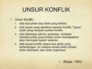 UNSUR KONFLIK
Unsur Konflik :
1. Ada dua pihak atau lebih yang terlibat
2. Ada tujuan yang dijadikan sasaran konflik. Tujuan
itulah yang menjadi sumber konflik.
3. Ada beberapa pikiran, perasaan, tindakan
diantara pihak yang terlibat untuk mendapatkan
atau mencapai tujuan/ sasaran.
4. Ada situasi konflik antara dua pihak yang
bertentangan. Ini meliputi situasi antar pribadi,
antar kelompok, dan antar organisasi
(Barge, 1994)
 