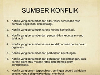 SUMBER KONFLIK
1. Konflik yang bersumber dari nilai, yakni perbedaan rasa
percaya, keyakinan, dan ideologi.
2. Konflik yang bersumber karena kurang komunikasi.
3. Konflik yang bersumber dari pengambilan keputusan yang
tidak adil.
4. Konflik yang bersumber karena ketidakcocokan peran dalam
organisasi.
5. Konflik yang bersumber dari perbedaan keuntungan
6. Konflik yang bersumber dari perubahan keseimbangan, baik
karena alam atau mutasi/ rotasi dan promosi dalm
berorganisasi.
7. Konflik yang belum terpecahkan, sehingga seperti api dalam
sekam, yang setiap waktu dapat membara.
 