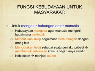 FUNGSI KEBUDAYAAN UNTUK
MASYARAKAT:
Untuk mengatur hubungan antar manusia
Kebudayaan mengatur agar manusia mengerti
bagaimana bertindak
Menentukan sikap bagaimana berhubungan dengan
orang lain
Menciptakan habit sebagai suatu perilaku pribadi 
membentuk kebiasaan khusus bagi dirinya sendiri
Kebiasaan  menjadi aturan
 