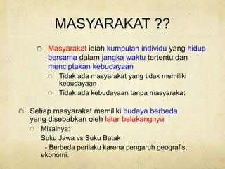 MASYARAKAT ??
Masyarakat ialah kumpulan individu yang hidup
bersama dalam jangka waktu tertentu dan
menciptakan kebudayaan
Tidak ada masyarakat yang tidak memiliki
kebudayaan
Tidak ada kebudayaan tanpa masyarakat
Setiap masyarakat memiliki budaya berbeda
yang disebabkan oleh latar belakangnya
Misalnya:
Suku Jawa vs Suku Batak
- Berbeda perilaku karena pengaruh geografis,
ekonomi.
 