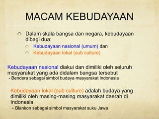 MACAM KEBUDAYAAN
Dalam skala bangsa dan negara, kebudayaan
dibagi dua:
Kebudayaan nasional (umum) dan
Kebudayaan lokal (sub culture)
Kebudayaan nasional diakui dan dimiliki oleh seluruh
masyarakat yang ada didalam bangsa tersebut
- Bendera sebagai simbol budaya masyarakat Indonesia
Kebudayaan lokal (sub culture) adalah budaya yang
dimiliki oleh masing-masing masyarakat daerah di
Indonesia
- Blankon sebagai simbol masyarakat suku Jawa
 