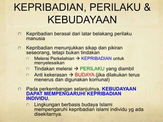 KEPRIBADIAN, PERILAKU &
KEBUDAYAAN
Kepribadian berasal dari latar belakang perilaku
manusia
Kepribadian menunjukkan sikap dan pikiran
seseorang, tetapi bukan tindakan
Melerai Perkelahian  KEPRIBADIAN untuk
menyelesaikan
Tindakan melerai  PERILAKU yang diambil
Anti kekerasan  BUDAYA (jika dilakukan terus
menerus dan digunakan komunal)
Pada perkembangan selanjutnya, KEBUDAYAAN
DAPAT MEMPENGARUHI KEPRIBADIAN
INDIVIDU.
Lingkungan berbasis budaya Islami
mempengaruhi kepribadian islami individu yg ada
disekitarnya.
 