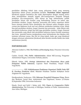 10
perubahan dibidang fisikal (tata ruang pelayanan kerja) yang memang
diperlukan dalam proses perubahan tersebut. Perubahan dalam organisasi
(birokrasi) apapun bentuknya jika tidak dipersiapkan dengan matang justru
akan menimbulkan dampak negatif (dis-consequenses) daripada dampak
positifnya (Eu-consequenses). Oleh karena itu bagi administrator publik
perubahan situasi dan kondisi yang berkembang dewasa ini (sebut saja,
perubahan struktur, fungsi, finansial, personalia dan kultur organisasi dalam
kasus otonomi daerah) harus diantisipasi dan disiasati sedini mungkin secara
cermat dan bijaksana (wait and see) sebelum melakukan tindakan nyata. Sebab
bisa jadi perubahan struktur, fungsi, finansial dan personalia tidak diikuti oleh
perubahan kulturnya; tetapi bisa jadi juga perubahan struktur, fungsi, finansial
dan personalia yang dikuti oleh perubahan kulturnya hanya bersifat sementara
dan semu (pseudo) karena mengandung unsur keterpaksaan dan dipaksa oleh
tuntutan reformasi massa. Jika hal ini yang terjadi, maka apa yang dimaksud
dengan reformasi administrasi (birokrasi) akan bersifat retorika belaka dan tidak
autonomous (murni).
DAFTAR BACAAN :
Almond, Grabiel A, 1960, The Politics of Developing Areas, Princeton University
Press.
Caiden, Gerald, 1986, Public Administration, dalam MZ.Lawang, Pengantar
Administrasi Negara, Universitas Terbuka, Jakarta.
Effendi, Sofian, 1993, Strategi Administrasi dan Pemerataan Akses pada
Pelayanan Publik Indonesia, Laporan Hasil Penelitian, Fisipol UGM,
Yogyakarta.
---------------------, 1995, Kebijaksanaan Pembinaan Organisasi Publik Pada PJP
II, Percikan Pemikiran Awal, Makalah Pelatihan Analisis Kebijakan Sosial
Angkatan III, Yogyakarta.
Hardjosoekarto, Sudarsono, 1994, Beberapa Perspektif Pelayanan Prima, Bisnis
dan Birokrasi, Jurnal Ilmu Administrasi dan Organisasi, Nomor 3/Volume
II/September 1994, Universitas Indonesia.
Heady, Ferrel and Sybil l. Stokes (ed), 1962, Papers in Comparative Public
Administration, The University of Michigan, Institute of Public Administration,
Ann Arbor, Michigan.
 