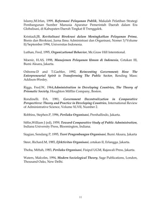 11
Islamy,M.Irfan, 1999, Reformasi Pelayanan Publik, Makalah Pelatihan Strategi
Pembangunan Sumber Manusia Aparatur Pemerintah Daerah dalam Era
Globalisasi, di Kabupaten Daerah Tingkat II Trenggalek.
Kristiadi,JB, Revitalisasi Birokrasi dalam Meningkatkan Pelayanan Prima,
Bisnis dan Birokrasi, Jurna Ilmu Administrasi dan Organisasi, Nomer 3/Volume
II/September 1994, Universitas Indonesia.
Luthan, Fred, 1995, Organizational Behavior, Mc.Graw Hill Interntional.
Moenir, H.AS, 1998, Manajemen Pelayanan Umum di Indonesia, Cetakan III,
Bumi Aksara, Jakarta.
Osborne.D and T.Gaebler, 1992, Reinventing Government; How The
Enterpreneurial Spirit is Transforming The Public Sector, Rending Mass:
Addison-Wesley.
Riggs, Fred.W, 1964,Administration in Developing Countries, The Theory of
Prismatic Society, Houghton Mifflin Company, Boston.
Rondinelli. DA. 1981, Government Decentralization in Comparative
Perspectivve: Theory and Practice in Developing Countries, International Review
of Administrative Science, Volume XLVII, Number 2.
Robbins, Stephen.P, 1996, Perilaku Organisasi, Prenhallindo, Jakarta.
Siffin,William J (ed), 1959, Toward Comparative Study of Public Administration,
Indiana University Press, Bloomington, Indiana.
Siagian, Sondang P, 1995, Teori Pengembangan Organisasi, Bumi Aksara, Jakarta
Steer, Richard.M, 1985, Efektivitas Organisasi, cetakan II, Erlangga, Jakarta.
Thoha, Miftah, 1983, Perilaku Organisasi, Fisipol UGM, Rajawali Press, Jakarta.
Waters, Malcolm, 1994, Modern Sociological Theory, Sage Publications, London,
Thousand Oaks, New Delhi.
 