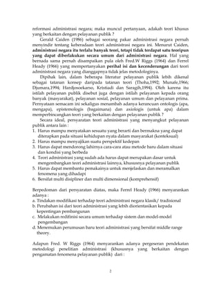 2
reformasi administrasi negara; maka muncul pertanyaan, adakah teori khusus
yang berkaitan dengan pelayanan publik ?
Gerald Caiden (1986) sebagai seorang pakar administrasi negara pernah
menyindir tentang keberadaan teori administrasi negara ini. Menurut Caiden,
administrasi negara itu terlalu banyak teori, tetapi tidak terdapat satu teoripun
yang dapat diberlakukan secara umum dari administrasi negara. Hal yang
bernada sama pernah disampaikan pula oleh Fred.W Riggs (1964) dan Ferrel
Heady (1966) yang mempertanyakan perihal isi dan kecenderungan dari teori
administrasi negara yang dianggapnya tidak jelas metodologinya.
Dipihak lain, dalam beberapa literatur pelayanan publik lebih dikenal
sebagai tatanan konsep daripada tatanan teori (Thoha,1992; Munafe,1966;
Djumara,1994; Hardjosoekarso, Kristiadi dan Saragih,1994). Oleh karena itu
istilah pelayanan publik disebut juga dengan istilah pelayanan kepada orang
banyak (masyarakat), pelayanan sosial, pelayanan umum dan pelayanan prima.
Pernyataan semacam ini sekaligus menambah adanya kerancuan ontologis (apa,
mengapa), epistemologis (bagaimana) dan axiologis (untuk apa) dalam
memperbincangkan teori yang berkaitan dengan pelayanan publik ?
Secara ideal, persyaratan teori administrasi yang menyangkut pelayanan
publik antara lain :
1. Harus mampu menyatakan sesuatu yang berarti dan bermakna yang dapat
diterapkan pada situasi kehidupan nyata dalam masyarakat (konteksual)
2. Harus mampu menyajikan suatu perspektif kedepan
3. Harus dapat mendorong lahirnya cara-cara atau metode baru dalam situasi
dan kondisi yang berbeda
4. Teori administrasi yang sudah ada harus dapat merupakan dasar untuk
mengembangkan teori administrasi lainnya, khususnya pelayanan publik
5. Harus dapat membantu pemakainya untuk menjelaskan dan meramalkan
fenomena yang dihadapi
6. Bersifat multi disipliner dan multi dimensional (komprehensif)
Berpedoman dari persyaratan diatas, maka Ferrel Heady (1966) menyarankan
adanya :
a. Tindakan modifikasi terhadap teori administrasi negara klasik/ tradisional
b. Perubahan isi dari teori administrasi yang lebih diorientasikan kepada
kepentingan pembangunan
c. Melakukan redifinisi secara umum terhadap sistem dan model-model
pengembangan
d. Menemukan perumusan baru teori administrasi yang bersifat middle range
theory.
Adapun Fred. W Riggs (1964) menyarankan adanya pergeseran pendekatan
metodologi penelitian administrasi (khususnya yang berkaitan dengan
pengamatan fenomena pelayanan publik) dari :
 