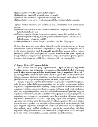3
(1) Pendekatan normatif ke pendekatan empiris
(2) Pendekatan ideografik ke pendekatan nomotetik
(3) Pendekatan struktural ke pendekatan ekologi, dan
(4) Pendekatan behavior ke pendekatan post-behavior (pendekatan analogi).
Apabila hal-hal tersebut dapat dilakukan, maka diharapkan studi administrasi
negara:
(a) Mampu menciptakan konsep dan teori-teori baru yang dapat menerobos
batas-batas kebudayaan,
(b) Mampu membandingkan ketentuan-ketentuan formal, hukum-hukum dan
peraturan-peraturan yang ada sebagai landasan perumusan keputusan dan
kebijaksanaan (pelayanan publik),
(c) Mampu bertindak sesuai dengan kajian fakta dan data dilapangan.
Kesimpulan sementara yang dapat diambil apabila administrasi negara ingin
menemukan identitas teori-teori yang berkaitan dengan pelayanan publik, maka
perlu adanya kegiatan studi komparatif administrasi negara dalam bidang
pelayanan publik dan meningkatkan kegiatan penelitian atau riset lapangan
yang berkaitan dengan proses perumusan kebijakan pelayanan publik, proses
implementasi pelayanan publik dan evaluasi produk pelayanan publik.
C. Budaya Birokrasi Pelayanan Publik
Ada asumsi menarik yang dipertanyakan, Apakah budaya organisasi
birokrasi mempengaruhi proses pelayanan publik, ataukah tradisi pelayanan
publik akan mempengaruhi dan menciptakan budaya organisasi birokrasi ?
Jika yang pertama muncul maka akan terjadi stagnasi dan kekuatan statusquo
dalam organisasi birokrasi; tetapi jika yang kedua muncul maka akan tercipta
perubahan dan pengembangan organisasi birokrasi yang dinamis.
Budaya organisasi (birokrasi) merupakan kesepakatan bersama tentang nilai-
nilai bersama dalam kehidupan organisasi dan mengikat semua orang dalam
organisasi yang bersangkutan ( Sondang P.Siagian,1995). Oleh karena itu budaya
organisasi birokrasi akan menentukan apa yang boleh dan tidak boleh dilakukan
oleh para anggota organisasi; menentukan batas-batas normatif perilaku anggota
organisasai; menentukan sifat dan bentuk-bentuk pengendalian dan pengawasan
organisasi; menentukan gaya manajerial yang dapat diterima oleh para anggota
organisasi; menentukan cara-cara kerja yang tepat, dan sebagainya. Secara
spesifik peran penting yang dimainkan oleh budaya organisasi (birokrasi) adalah
membantu menciptakan rasa memiliki terhadap organisasi; menciptakan jati diri
para anggota organisasi; menciptakan keterikatan emosional antara organisasi
dan pekerja yang terlibat didalamnya; membantu menciptakan stabilitas
organisasi sebagai sistem sosial; dan menemukan pola pedoman perilaku sebagai
hasil dari norma-norma kebiasaan yang terbentuk dalam keseharian.
 
