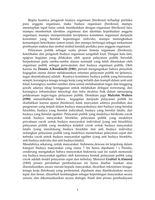 4
Begitu kuatnya pengaruh budaya organisasi (birokrasi) terhadap perilaku
para anggota organisasi, maka budaya organisasi (birokrasi) mampu
menetapkan tapal batas untuk membedakan dengan organisasi (birokrasi) lain;
mampu membentuk identitas organisasi dan identitas kepribadian anggota
organisasi; mampu mempermudah terciptanya komitmen organisasi daripada
komitmen yang bersifat kepentingan individu; mampu meningkatkan
kemantapan keterikatan sistem sosial; dan mampu berfungsi sebagai mekanisme
pembuatan makna dan simbul-simbul kendali perilaku para anggota organisasi.
Pelayanan publik sebagai suatu proses kinerja organisasi (birokrasi),
keterikatan dan pengaruh budaya organisasi sangatlah kuat. Dengan kata lain,
apapun kegiatan yang dilakukan oleh aparat pelayanan publik haruslah
berpedoman pada rambu-rambu aturan normatif yang telah ditentukan oleh
organisasi publik sebagai perwujudan dari budaya organisasi publik. Oleh
karena itu Dennis A.Rondinelli (1981) pernah mengingatkan bahwa penyebab
kegagalan utama dalam melaksanakan orientasi pelayanan publik ini (jelasnya,
tugas desentralisasi) adalah : Kuatnya komitmen budaya politik yang bernuansa
sempit; kurangnya tenaga-tenaga kerja yang terlatih dan trampil dalam unit-unit
lokal; kurangnya sumber-sumber dana untuk melaksanakan tugas dan tanggung
jawab; adanya sikap keengganan untuk melakukan delegasi wewenang; dan
kurangnya infrastruktur teknologi dan infra struktur fisik dalam menunjang
pelaksanaan tugas-tugas pelayanan publik. Demikian juga Malcolm Walters
(1994) menambahkan bahwa kegagalan daripada pelayanan publik ini
disebabkan karena aparat (birokrasi) tidak menyadari adanya perubahan dan
pergeseran yang terjadi dalam budaya masyarakatnya dari budaya yang bersifat
hirarkhis, budaya yang bersifat individual, budaya yang bersifat fatalis, dan
budaya yang bersifat egaliter. Pelayanan publik yang modelnya birokratis cocok
untuk budaya masyarakat hirarkhis; pelayanan publik yang modelnya
privatisasi cocok untuk budaya masyarakat individual (yang anti hirarkhis);
pelayanan publik yang modelnya kolektif cocok untuk budaya masyarakat
fatalis (yang mendukung budaya hirarkhis dan anti budaya individu);
sedangkan pelayanan publik yang modelnya memerlukan pelayanan cepat dan
terbuka cocok untuk budaya masyarakat egaliter (yang anti budaya hirarkhis,
anti budaya individu dan anti budaya fatalis).
Masalahnya sekarang, untuk masyarakat Indonesia dewasa ini tergolong dalam
kategori budaya masyarakat yang mana ? Ini harus dipahami ! ( Penulis,
cenderung mengatakan bahwa masyarakat Indonesia saat ini sudah memasuki
era budaya masyarakat egaliter; oleh karenanya bentuk pelayanan publik yang
cocok adalah model pelayanan cepat dan terbuka). Menurut Grabiel A.Almond
(1960) proses perubahan pembudayaan ini harus disebar luaskan atau
disosialisasikan secara merata kepada masyarakat, dicarikan rekruitmen tenaga-
tenaga kerja (birokrasi) yang profesional, dipahami atau diartikulasikan secara
tepat dan benar, ditumbuh kembangkan sebagai kepentingan masyarakat secara
umum, dan dikomunikasikan secara dialogis. Hasil dari proses pembudayaan
 