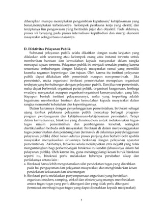 5
diharapkan mampu menciptakan pengambilan keputusan/ kebijaksanaan yang
benar,menciptakan terbentuknya kelompok pelaksana kerja yang efektif, dan
terciptanya tim pengawasan yang bertindak jujur dan obyektif. Pada akhirnya,
proses ini berujung pada proses internalisasi kepribadian dan sinergi ekonomi
masyarakat sebagai basis utamanya.
D. Efektivitas Pelayanan Publik
Substansi pelayanan publik selalu dikaitkan dengan suatu kegiatan yang
dilakukan oleh seseorang atau kelompok orang atau instansi tertentu untuk
memberikan bantuan dan kemudahan kepada masyarakat dalam rangka
mencapai tujuan tertentu. Pelayanan publik ini menjadi semakin penting karena
senantiasa berhubungan dengan khalayak masyarakat ramai yang memiliki
keaneka ragaman kepentingan dan tujuan. Oleh karena itu institusi pelayanan
publik dapat dilakukan oleh pemerintah maupun non-pemerintah. Jika
pemerintah, maka organisasi birokrasi pemerintahan merupakan organisasi
terdepan yang berhubungan dengan pelayanan publik. Dan jika non-pemerintah,
maka dapat berbentuk organisasi partai politik, organisasi keagamaan, lembaga
swadaya masyarakat maupun organisasi-organisasi kemasyarakatan yang lain.
Siapapun bentuk institusi pelayanananya, maka yang terpenting adalah
bagaimana memberikan bantuan dan kemudahan kepada masyarakat dalam
rangka memenuhi kebutuhan dan kepentingannya.
Dalam kaitannya dengan penyelenggaraan pemerintahan, birokrasi sebagai
ujung tombak pelaksana pelayanan publik mencakup berbagai program-
program pembangunan dan kebijaksanaan-kebijaksanaan pemerintah. Tetapi
dalam kenyataannya, birokrasi yang dimaksudkan untuk melaksanakan tugas-
tugas umum pemerintahan dan pembangunan tersebut, seringkali
diartikulasikan berbeda oleh masyarakat. Birokrasi di dalam menyelenggarakan
tugas pemerintahan dan pembangunan (termasuk di dalamnya penyelenggaraan
pelayanan publik) diberi kesan adanya proses panjang dan berbelit-belit apabila
masyarakat menyelesaikan urusannya berkaitan dengan pelayanan aparatur
pemerintahan . Akibatnya, birokrasi selalu mendapatkan citra negatif yang tidak
menguntungkan bagi perkembangan birokrasi itu sendiri (khususnya dalam hal
pelayanan publik). Oleh karena itu, guna menanggulangi kesan buruk birokrasi
seperti itu, birokrasi perlu melakukan beberapa perubahan sikap dan
perilakunya antara lain :
a. Birokrasi harus lebih mengutamakan sifat pendekatan tugas yang diarahkan
pada hal pengayoman dan pelayanan masyarakat; dan menghindarkan kesan
pendekatan kekuasaan dan kewenangan
b. Birokrasi perlu melakukan penyempurnaan organisasi yang bercirikan
organisasi modern, ramping, efektif dan efesien yang mampu membedakan
antara tugas-tugas yang perlu ditangani dan yang tidak perlu ditangani
(termasuk membagi tugas-tugas yang dapat diserahkan kepada masyarakat)
 