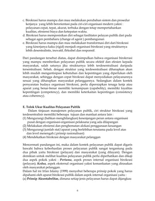 6
c. Birokrasi harus mampu dan mau melakukan perubahan sistem dan prosedur
kerjanya yang lebih berorientasi pada ciri-ciri organisasi modern yakni :
pelayanan cepat, tepat, akurat, terbuka dengan tetap mempertahankan
kualitas, efesiensi biaya dan ketepatan waktu.
d. Birokrasi harus memposisikan diri sebagai fasilitator pelayan publik dari pada
sebagai agen pembaharu (change of agent ) pembangunan
e. Birokrasi harus mampu dan mau melakukan transformasi diri dari birokrasi
yang kinerjanya kaku (rigid) menjadi organisasi birokrasi yang strukturnya
lebih desentralistis, inovatif, flrksibel dan responsif.
Dari pandangan tersebut diatas, dapat disimpulkan bahwa organisasi birokrrasi
yang mampu memberikan pelayanan publik secara efektif dan efesien kepada
masyarakat, salah satunya jika strukturnya lebih terdesentralisasi daripada
tersentralisasi. Sebab, dengan struktur yang terdesentralisasi diharapkan akan
lebih mudah mengantisipasi kebutuhan dan kepentingan yang diperlukan oleh
masyarakat, sehingga dengan cepat birokrasi dapat menyediakan pelayanannya
sesuai yang diharapkan masyarakat pelanggannya. Sedangkan dalam kontek
persyaratan budaya organisasi birokrasi, perlu dipersiapkan tenaga kerja atau
aparat yang benar-benar memiliki kemampuan (capabelity), memiliki loyalitas
kepentingan (competency), dan memiliki keterkaitan kepentingan (consistency
atau coherency).
E. Tolok Ukur Kualitas Pelayanan Publik
Dalam tinjauan manajemen pelayanan publik, ciri struktur birokrasi yang
terdesentralisir memiliki beberapa tujuan dan manfaat antara lain :
(1) Mengurangi (bahkan menghilangkan) kesenjangan peran antara organisasi
pusat dengan organisasi-organisasi pelaksana yang ada dilapangan
(2) Melakukan efesiensi dan penghematan alokasi penggunaan keuangan
(3) Mengurangi jumlah staf/aparat yang berlebihan terutama pada level atas
dan level menengah ( prinsip rasionalisasi)
(4) Mendekatkan birokrasi dengan masyarakat pelanggan
Mencermati pandangan ini, maka dalam kontek pelayanan publik dapat digaris
bawahi bahwa keberhasilan proses pelayanan publik sangat tergantung pada
dua pihak yaitu birokrasi (pelayan) dan masyarakat (yang dilayani). Dengan
demikian untuk melihat kualitas pelayanan publik perlu diperhatikan dan dikaji
dua aspek pokok yakni : Pertama, aspek proses internal organisasi birokrasi
(pelayan); Kedua, aspek eksternal organisasi yakni kemanfaatan yang dirasakan
oleh masyarakat pelanggan.
Dalam hal ini Irfan Islamy (1999) menyebut beberapa prinsip pokok yang harus
dipahami oleh aparat birokrasi publik dalam aspek internal organisasi yaitu :
(a) Prinsip Aksestabelitas, dimana setiap jenis pelayanan harus dapat dijangkau
 