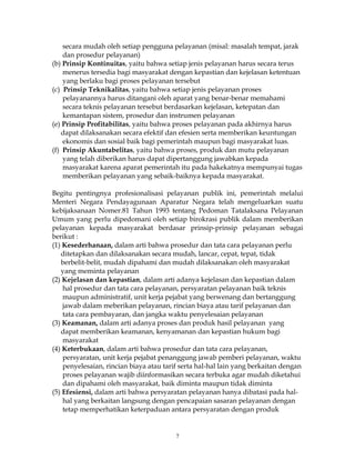 7
secara mudah oleh setiap pengguna pelayanan (misal: masalah tempat, jarak
dan prosedur pelayanan)
(b) Prinsip Kontinuitas, yaitu bahwa setiap jenis pelayanan harus secara terus
menerus tersedia bagi masyarakat dengan kepastian dan kejelasan ketentuan
yang berlaku bagi proses pelayanan tersebut
(c) Prinsip Teknikalitas, yaitu bahwa setiap jenis pelayanan proses
pelayanannya harus ditangani oleh aparat yang benar-benar memahami
secara teknis pelayanan tersebut berdasarkan kejelasan, ketepatan dan
kemantapan sistem, prosedur dan instrumen pelayanan
(e) Prinsip Profitabilitas, yaitu bahwa proses pelayanan pada akhirnya harus
dapat dilaksanakan secara efektif dan efesien serta memberikan keuntungan
ekonomis dan sosial baik bagi pemerintah maupun bagi masyarakat luas.
(f) Prinsip Akuntabelitas, yaitu bahwa proses, produk dan mutu pelayanan
yang telah diberikan harus dapat dipertanggung jawabkan kepada
masyarakat karena aparat pemerintah itu pada hakekatnya mempunyai tugas
memberikan pelayanan yang sebaik-baiknya kepada masyarakat.
Begitu pentingnya profesionalisasi pelayanan publik ini, pemerintah melalui
Menteri Negara Pendayagunaan Aparatur Negara telah mengeluarkan suatu
kebijaksanaan Nomer.81 Tahun 1993 tentang Pedoman Tatalaksana Pelayanan
Umum yang perlu dipedomani oleh setiap birokrasi publik dalam memberikan
pelayanan kepada masyarakat berdasar prinsip-prinsip pelayanan sebagai
berikut :
(1) Kesederhanaan, dalam arti bahwa prosedur dan tata cara pelayanan perlu
ditetapkan dan dilaksanakan secara mudah, lancar, cepat, tepat, tidak
berbelit-belit, mudah dipahami dan mudah dilaksanakan oleh masyarakat
yang meminta pelayanan
(2) Kejelasan dan kepastian, dalam arti adanya kejelasan dan kepastian dalam
hal prosedur dan tata cara pelayanan, persyaratan pelayanan baik teknis
maupun administratif, unit kerja pejabat yang berwenang dan bertanggung
jawab dalam meberikan pelayanan, rincian biaya atau tarif pelayanan dan
tata cara pembayaran, dan jangka waktu penyelesaian pelayanan
(3) Keamanan, dalam arti adanya proses dan produk hasil pelayanan yang
dapat memberikan keamanan, kenyamanan dan kepastian hukum bagi
masyarakat
(4) Keterbukaan, dalam arti bahwa prosedur dan tata cara pelayanan,
persyaratan, unit kerja pejabat penanggung jawab pemberi pelayanan, waktu
penyelesaian, rincian biaya atau tarif serta hal-hal lain yang berkaitan dengan
proses pelayanan wajib diinformasikan secara terbuka agar mudah diketahui
dan dipahami oleh masyarakat, baik diminta maupun tidak diminta
(5) Efesiensi, dalam arti bahwa persyaratan pelayanan hanya dibatasi pada hal-
hal yang berkaitan langsung dengan pencapaian sasaran pelayanan dengan
tetap memperhatikan keterpaduan antara persyaratan dengan produk
 