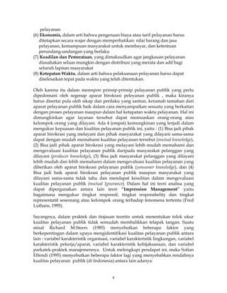 8
pelayanan
(6) Ekonomis, dalam arti bahwa pengenaan biaya atau tarif pelayanan harus
ditetapkan secara wajar dengan memperhatikan: nilai barang dan jasa
pelayanan, kemampuan masyarakat untuk membayar, dan ketentuan
perundang-undangan yang berlaku
(7) Keadilan dan Pemerataan, yang dimaksudkan agar jangkauan pelayanan
diusahakan seluas mungkin dengan distribusi yang merata dan adil bagi
seluruh lapisan masyarakat
(8) Ketepatan Waktu, dalam arti bahwa pelaksanaan pelayanan harus dapat
diselesaikan tepat pada waktu yang telah ditentukan.
Oleh karena itu dalam merespon prinsip-prinsip pelayanan publik yang perlu
dipedomani oleh segenap aparat birokrasi peleyanan publik , maka kiranya
harus disertai pula oleh sikap dan perilaku yang santun, keramah tamahan dari
aparat pelayanan publik baik dalam cara menyampaikan sesuatu yang berkaitan
dengan proses pelayanan maupun dalam hal ketapatan waktu pelayanan. Hal ini
dimungkinkan agar layanan tersebut dapat memuaskan orang-orang atau
kelompok orang yang dilayani. Ada 4 (empat) kemungkinan yang terjadi dalam
mengukur kepuasan dan kualitas pelayanan publik ini, yaitu : (1) Bisa jadi pihak
aparat birokrasi yang melayani dan pihak masyarakat yang dilayani sama-sama
dapat dengan mudah memahami kualitas pelayanan tersebut (mutual knowledge),
(2) Bisa jadi pihak aparat birokrasi yang melayani lebih mudah memahami dan
mengevaluasi kualitas pelayanan publik daripada masyarakat pelanggan yang
dilayani (producer knowledge), (3) Bisa jadi masyarakat pelanggan yang dilayani
lebih mudah dan lebih memahami dalam mengevaluasi kualitas pelayanan yang
diberikan oleh aparat birokrasi pelayanan publik (consumer knowledge), dan (4)
Bisa jadi baik aparat birokrasi pelayanan publik maupun masyarakat yang
dilayani sama-sama tidak tahu dan mendapat kesulitan dalam mengevaluasi
kualitas pelayanan publik (mutual Ignorance). Dalam hal ini teori analisa yang
dapat dipergunakan antara lain teori “Impression Management” yaitu
bagaimana mengukur tingkat responsif, tingkat responsbelity dan tingkat
representatif seseorang atau kelompok orang terhadap fenomena tertentu (Fred
Luthans, 1995).
Sayangnya, dalam praktek dan tinjauan teoritis untuk menentukan tolok ukur
kualitas pelayanan publik tidak semudah membalikkan telapak tangan. Suatu
misal Richard M.Steers (1985) menyebutkan beberapa faktor yang
berkepentingan dalam upaya mengidentifikasi kualitas pelayanan publik antara
lain : variabel karakteristik organisasi, variabel karakteristik lingkungan, variabel
karakteristik pekerja/aparat, variabel karakteristik kebijaksanaan, dan variabel
parkatek-praktek manajemennya. Untuk melengkapi pendapat ini, maka Sofian
Effendi (1995) menyebutkan beberapa faktor lagi yang menyebabkan rendahnya
kualitas pelayanan publik (di Indonesia) antara lain adanya:
 