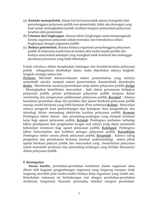 9
(a) Konteks monopolistik, dalam hal ini karena tidak adanya kompetisi dari
penyelenggara pelayanan publik non pemerintah, tidak ada dorongan yang
kuat untuk meningkatkan jumlah, kualitas maupun pemerataan pelayanan
tersebut oleh pemerintah
(b) Tekanan dari lingkungan, dimana faktor lingkungan amat mempengaruhi
kinerja organisasi pelayanan dalam transaksi dan interaksinya antara
lingkungan dengan organisasi publik
(c) Budaya patrimonial, dimana budaya organisasi penyelenggara pelayanan
publik di Indonesia masih banyak terikat oleh tradisi-tradisi politik dan
budaya masyarakat setempat yang seringkali tidak kondusif dan melanggar
peraturan-peraturan yang telah ditentukan.
Untuk solusinya dalam menghadapi tantangan dan kendala-kendala pelayanan
publik sebagaimana disebutkan diatas, maka diperlukan adanya langkah-
langkah strategis antara lain :
Pertama: Merubah tekanan-tekanan sistem pemerintahan yang sifatnya
sentralistik otoriter menjadi sistem pemerintahan desentralistik demokratis;
Kedua : Membentuk asosiasi/perserikatan kerja dalam pelayanan publik; Ketiga
: Meningkatkan keterlibatan masyarakat , baik dalam perumusan kebijakan
pelayanan publik, proses pelaksanaan pelayanan publik maupun dalam
monitoring dan pengawasan pelaksanaan pelayanan publik; Keempat : Adanya
kesadaran perubahan sikap dan perilaku dari aparat birokrasi pelayanan publik
menuju model birokrasi yang lebih humanis (Post weberian);Kelima : Menyadari
adanya pengaruh kuat perkembangan dan kemajuan ilmu pengetahuan dan
teknologi dalam menunjang efektivitas kualitas pelayanan publik; Keenam:
Pentingnya faktor aturan dan perundang-undangan yang menjadi landasan
kerja bagi aparat pelayanan publik; Ketujuh: Pentingnya perhatian terhadap
faktor pendapatan dan penghasilan (wages and salary) yang dapat memenuhi
kebutuhan minimum bagi aparat pelayanan publik; Kedelapan: Pentingnya
faktor keterampilan dan keahlian petugas pelayanan publik; Kesembilan:
Pentingnya faktor sarana phisik pelayanan publik; Kesepuluh : Adanya saling
pengertian dan pemahaman bersama (mutual understanding) antara pihak
aparat birokrasi pelayan publik dan masyarakat yang memerlukan pelayanan
untuk mematuhi peraturan dan perundang-undangan yang berlaku khususnya
dalam pelayanan publik.
F. Kesimpulan
Secara teoritis, perubahan-perubahan komitmen dalam organisasi akan
dikuti oleh kegiatan pengembangan organisasi yang langsung maupun tidak
langsung merubah pula tradisi-tradisi budaya kerja organisasi yang sudah ada.
Keterkaitan semacam ini berhubungan erat dengan perubahan-perubahan
struktural, fungsional, finansial, personalia, teknikal maupun perubahan-
 