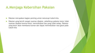A.Menjaga Kebersihan Pakaian
 Pakaian merupakan bagian penting untuk menutupi tubuh kita.
 Pakaian yang bersih sangat nyaman dipakai, sebaliknya pakaian kotor tidak
nyaman dipakai karena kotor, menimbulkan bau yang tidak sedap. Pakaian
yang kotor akan membawa kuman dan dapat menimbulkan rasa gatal pada
tubuh kita
 
