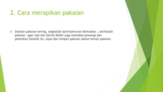 2. Cara merapikan pakaian
 Setelah pakaian kering, angkatlah darimjemuran.Kemudian , setrikalah
pakaian agar rapi dan bersih.Boleh juga memakai pewangi dan
pelembut.Setelah itu ,lipat dan simpan pakaian dalam lemari pakaian
 