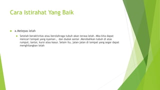 Cara Istirahat Yang Baik
 a.Melepas lelah
 Setelah beraktivitas atau berolahraga tubuh akan terasa lelah. Mka kita dapat
mencari tempat yang nyaman , dan duduk santai .Merebahkan tubuh di atas
rumput, lantai, kursi atau kasur. Selain itu, jalan-jalan di tempat yang segar dapat
menghilangkan lelah
 