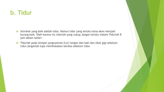 b. Tidur
 Istirahat yang baik adalah tidur. Namun tidur yang terlalu lama akan menjadi
kurang baik. Oleh karena itu tidurlah yang cukup.Jangan terlalu malam.Tidurlah 8
jam dalam sehari.
 Tidurlah pada tempat yangnyaman.Cuci tangan dan kaki dan sikat gigi sebelum
tidur.Janganlah lupa membiasakan berdoa sebelum tidur.
 