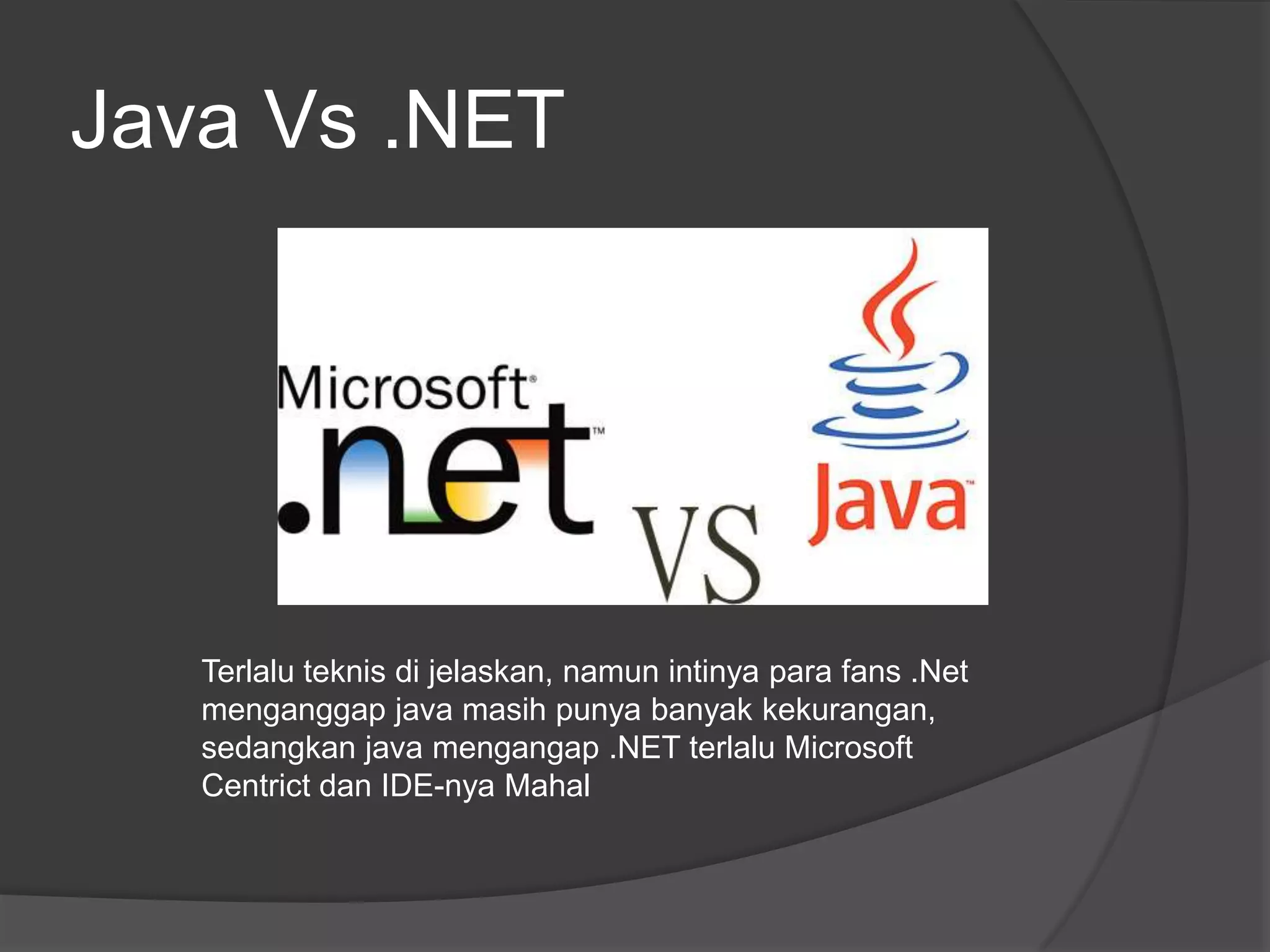 Java Vs .NET




   Terlalu teknis di jelaskan, namun intinya para fans .Net
   menganggap java masih punya banyak kekurangan,
   sedangkan java mengangap .NET terlalu Microsoft
   Centrict dan IDE-nya Mahal
 