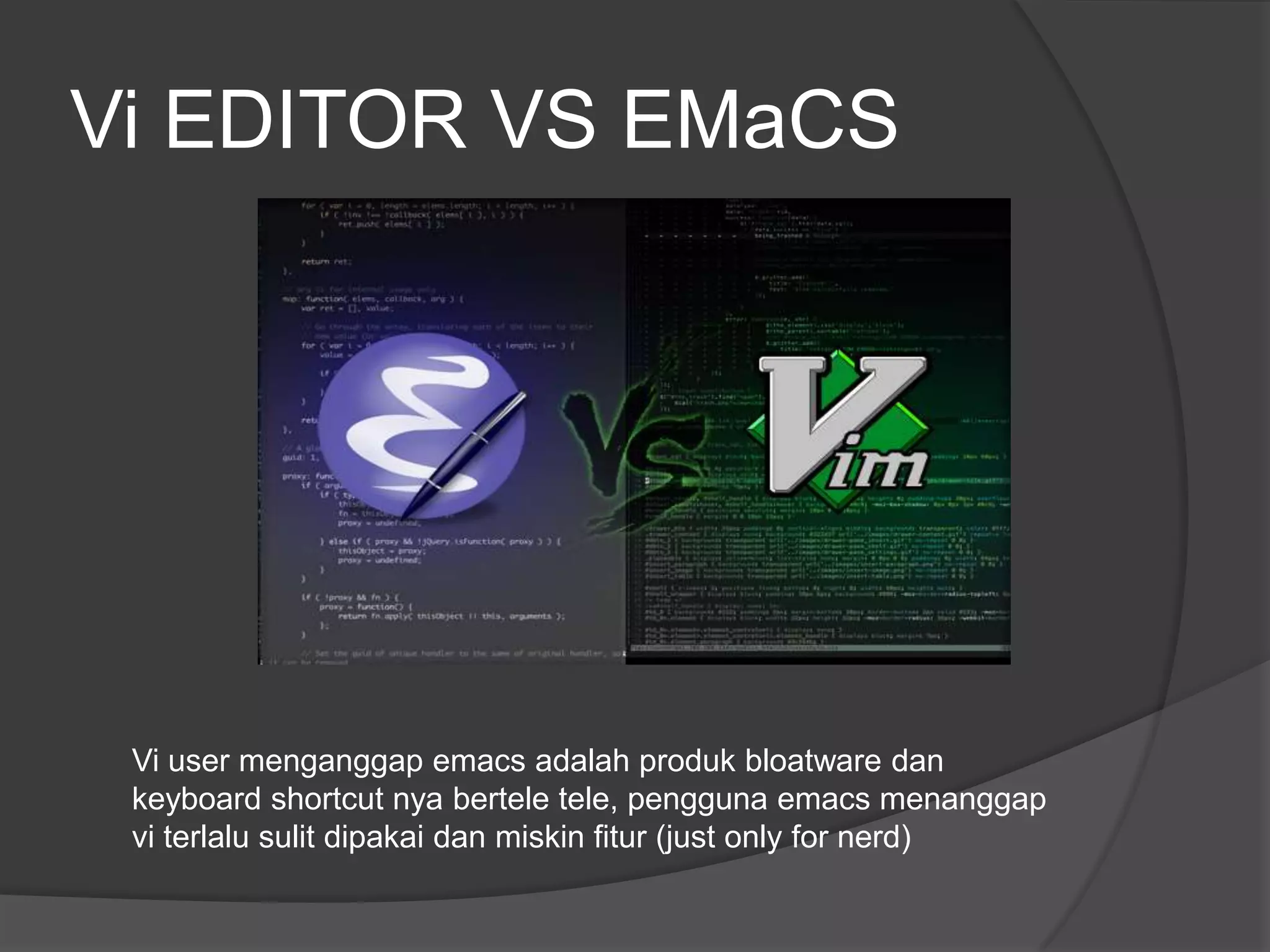 Vi EDITOR VS EMaCS




 Vi user menganggap emacs adalah produk bloatware dan
 keyboard shortcut nya bertele tele, pengguna emacs menanggap
 vi terlalu sulit dipakai dan miskin fitur (just only for nerd)
 