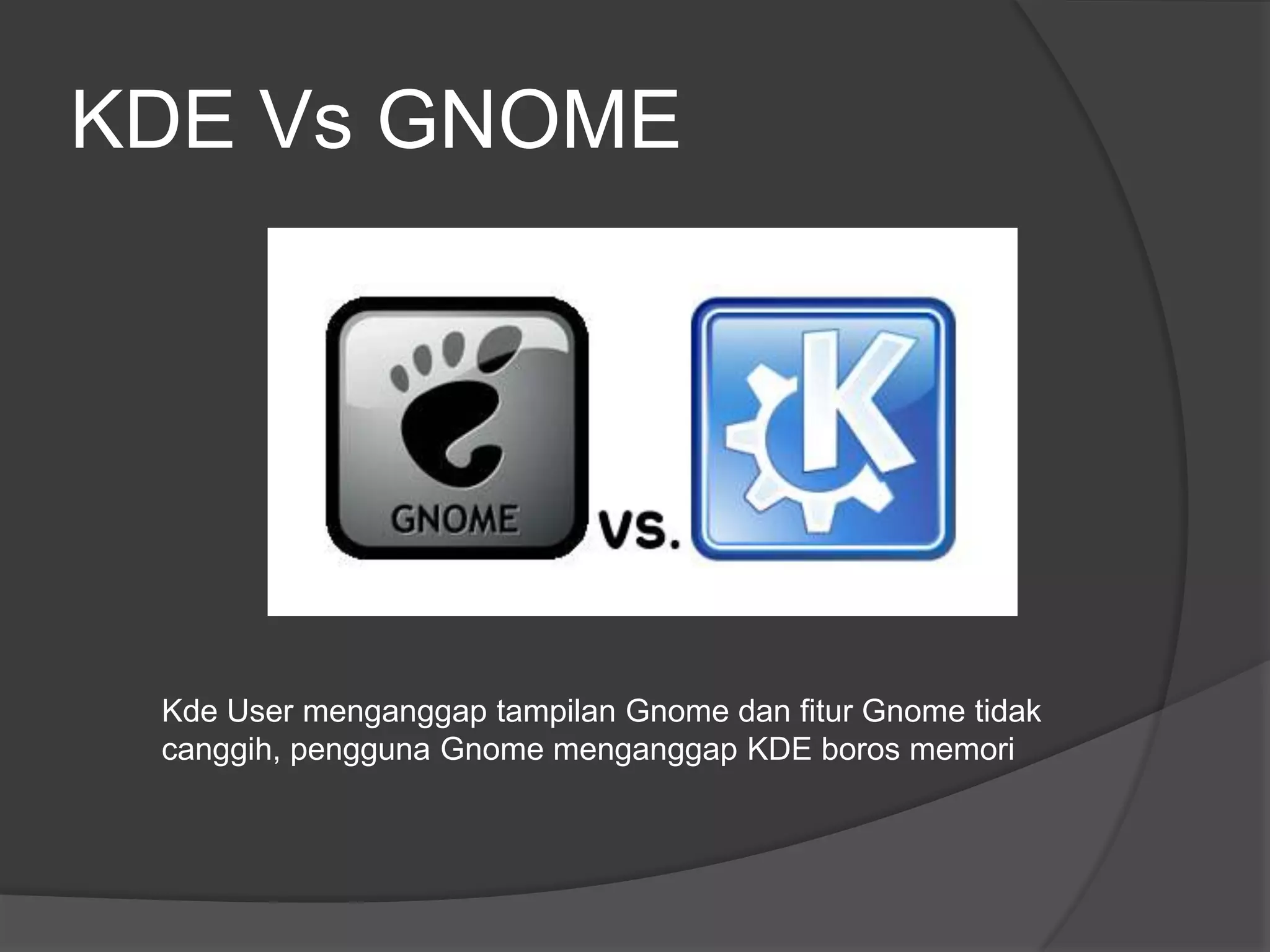KDE Vs GNOME




 Kde User menganggap tampilan Gnome dan fitur Gnome tidak
 canggih, pengguna Gnome menganggap KDE boros memori
 