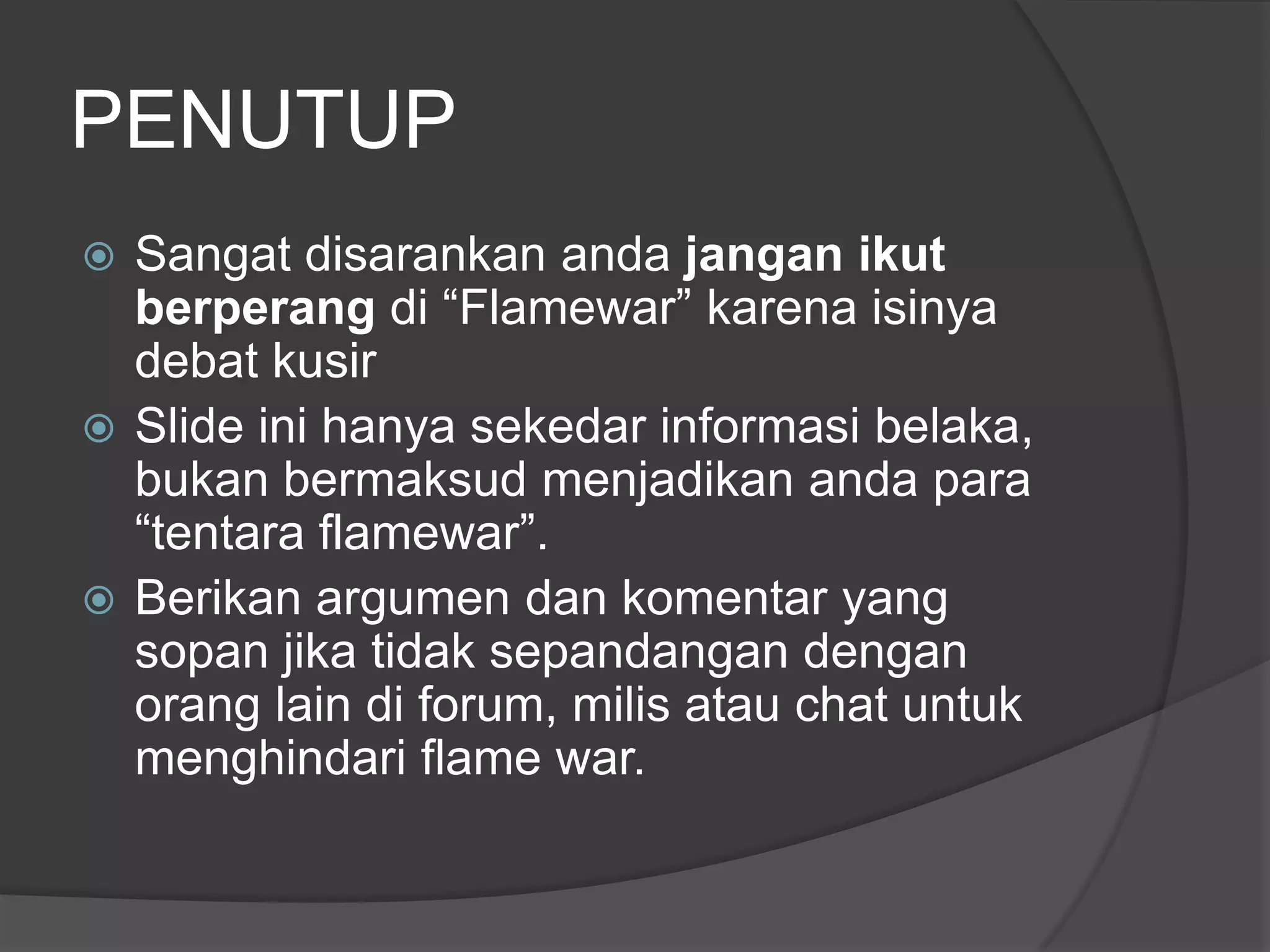 PENUTUP
 Sangat disarankan anda jangan ikut
  berperang di “Flamewar” karena isinya
  debat kusir
 Slide ini hanya sekedar informasi belaka,
  bukan bermaksud menjadikan anda para
  “tentara flamewar”.
 Berikan argumen dan komentar yang
  sopan jika tidak sepandangan dengan
  orang lain di forum, milis atau chat untuk
  menghindari flame war.
 