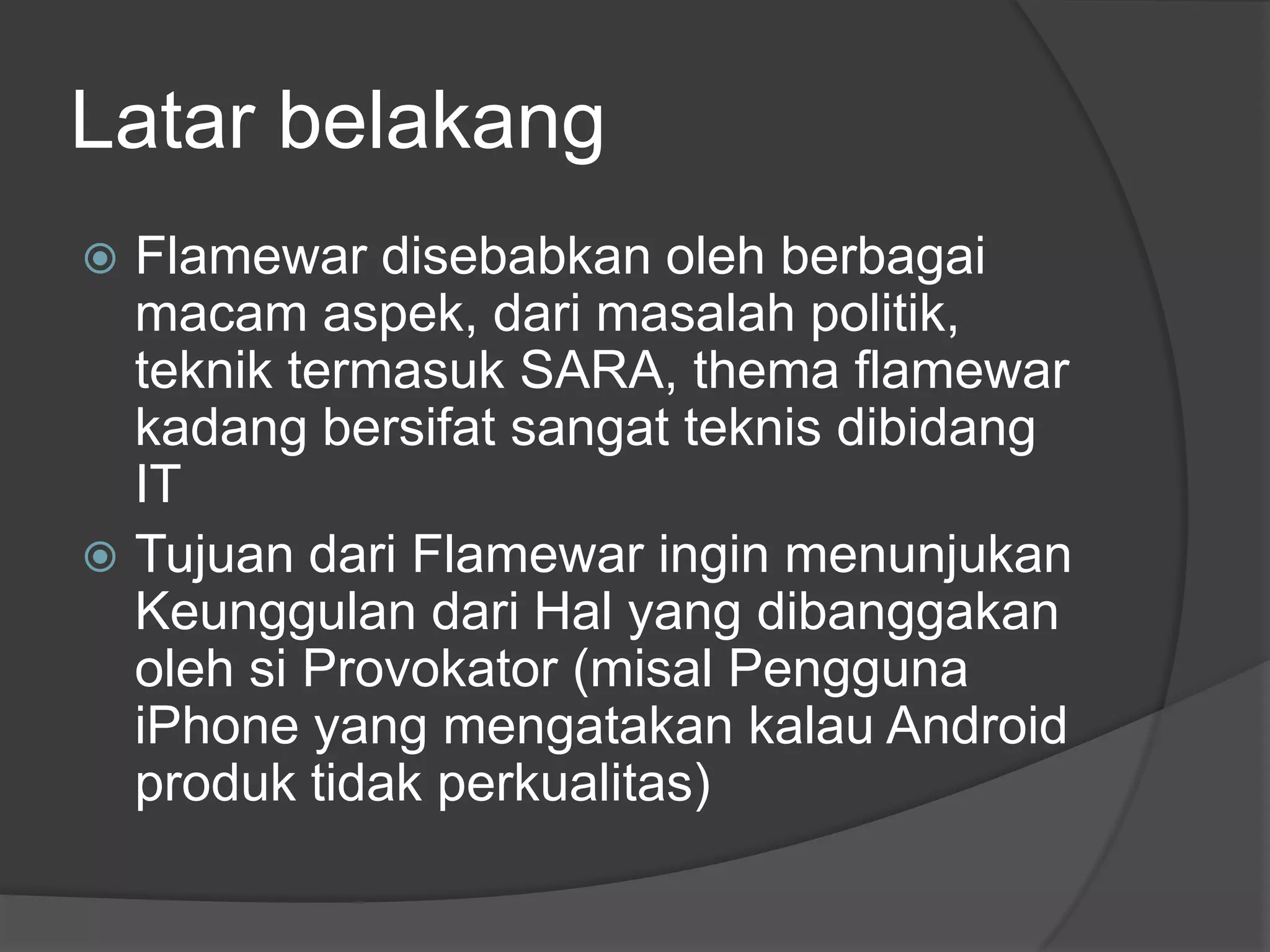 Latar belakang
 Flamewar disebabkan oleh berbagai
  macam aspek, dari masalah politik,
  teknik termasuk SARA, thema flamewar
  kadang bersifat sangat teknis dibidang
  IT
 Tujuan dari Flamewar ingin menunjukan
  Keunggulan dari Hal yang dibanggakan
  oleh si Provokator (misal Pengguna
  iPhone yang mengatakan kalau Android
  produk tidak perkualitas)
 