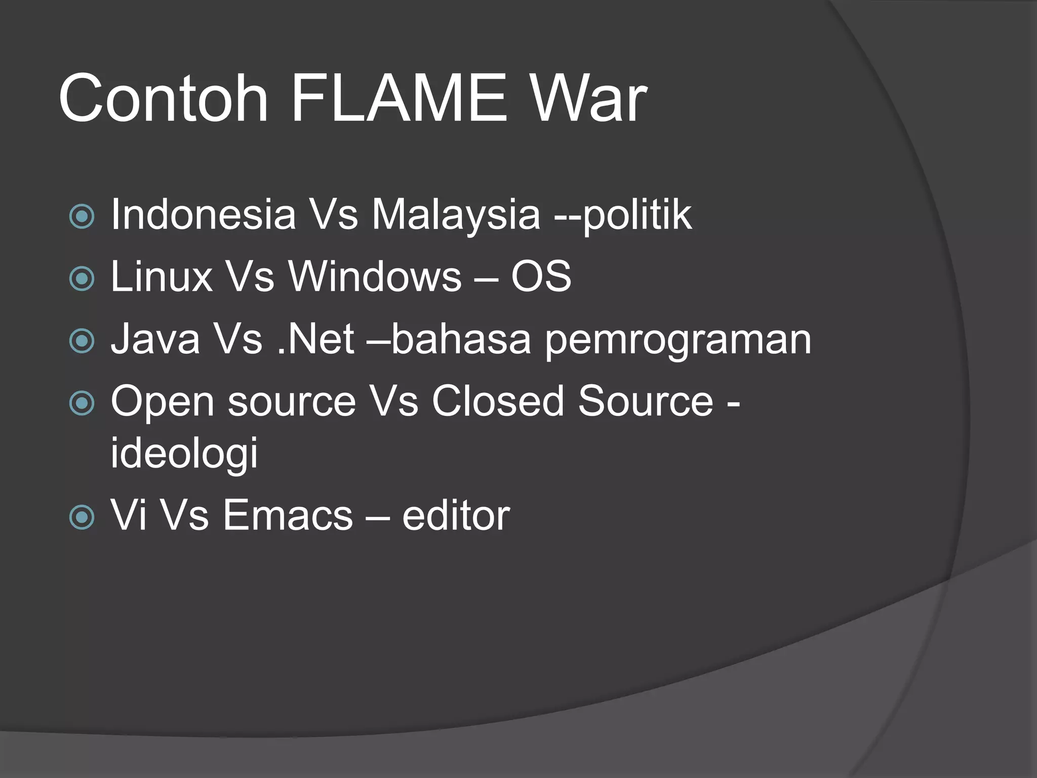Contoh FLAME War
 Indonesia Vs Malaysia --politik
 Linux Vs Windows – OS
 Java Vs .Net –bahasa pemrograman
 Open source Vs Closed Source -
  ideologi
 Vi Vs Emacs – editor
 