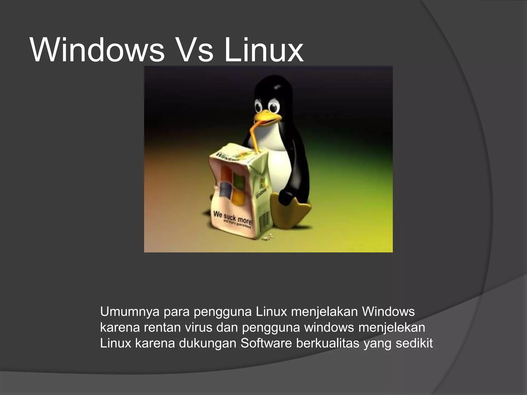 Windows Vs Linux




    Umumnya para pengguna Linux menjelakan Windows
    karena rentan virus dan pengguna windows menjelekan
    Linux karena dukungan Software berkualitas yang sedikit
 