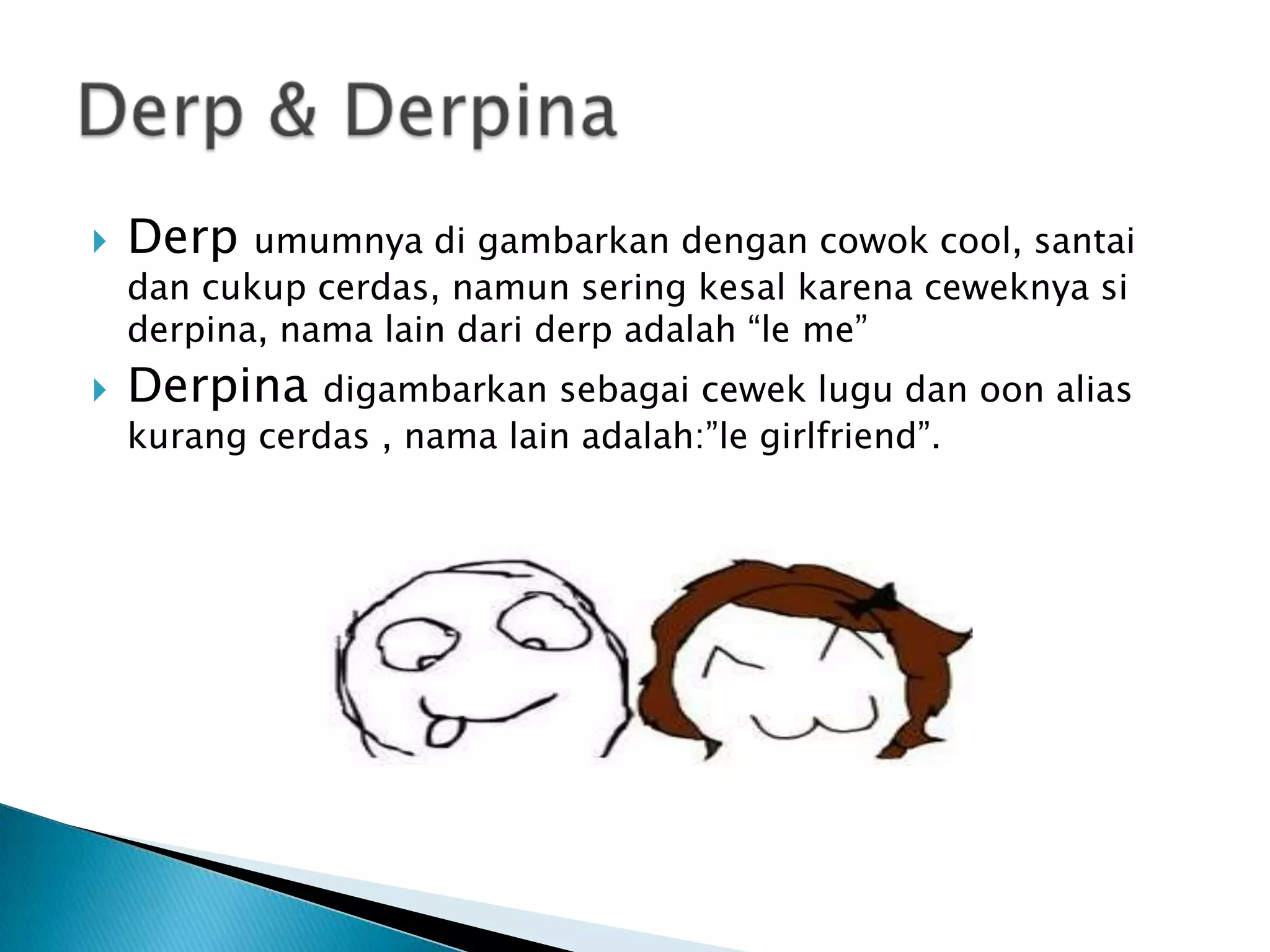    Derp   umumnya di gambarkan dengan cowok cool, santai
    dan cukup cerdas, namun sering kesal karena ceweknya si
    derpina, nama lain dari derp adalah “le me”
   Derpina    digambarkan sebagai cewek lugu dan oon alias
    kurang cerdas , nama lain adalah:”le girlfriend”.
 