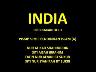 INDIA 
DISEDIAKAN OLEH 
PISMP SEM 5 PENDIDIKAN ISLAM (A) 
NUR ATIKAH SHAHRUDDIN 
SITI AISAH IBRAHIM 
FATIN NUR ALYANI BT SUKUR 
SITI NUR SYAHIRAH BT SUKRI 
 