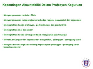 Kepentingan Akauntabiliti Dalam Profesyen Keguruan Menyempurnakan tuntutan Allah Menyempurnakan tanggungjawab terhadap negara, masyarakat dan organisasi Meningkatkan kualiti profesyen,  perkhidmatan, dan produktiviti Meningkatkan imej dan jatidiri  Meningkatkan kualiti kehidupan dalam masyarakat dan keluarga Menarik sokongan dan kepercayaan masyarakat,  pelanggan / pemegang taruh  Mengikis buruk sangka dan hilang kepercayaan pelanggan / pemegang taruh  kepada profesyen 