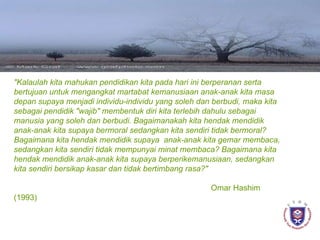 " Kala u lah kita mahukan pendidika n  kita pad a  hari ini berperanan serta bertujuan untuk mengan g kat martabat kemanusiaan anak-anak kita mas a   d epan supaya menjadi individu-individu yang soleh dan berbudi, maka kita sebagai pendidik "wajib" membentuk diri kita terlebih dahulu sebagai manusia yang soleh dan berbudi.  B agaima n a k ah kita hendak mendidik anak-anak kita supaya bermoral seda n gkan kita sendiri tidak bermoral?  B agaima na  kita hendak mendidik supaya  anak-anak kita gemar membaca, sedangkan kita sendiri tidak mempunyai minat membaca?  B agaima n a kita hendak mendidik anak-anak kita supaya berpe r ikemanusiaan, sedangkan kita sendiri bersikap kasar dan tidak bertimbang rasa?"   Omar Hashim (1993)   