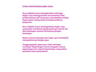 ETIKA PROFESIONALISME GURU Guru tidaklah harus bertingkahlaku sehingga begitu rupa sehingga boleh mencemarkan sifat profesionalnya dan yang akan menyebabkan hilang kepercayaan orang ramai terhadap profesion perguruan. Guru tidaklah harus bertingkahlaku begitu rupa yang boleh membawa kepada jatuhnya maruah diri dan kehilangan amanah berhubung dengan kewangan. Dalam semua hubungan dan tugas, guru hendaklah menjalankannya dengan jujur. Tanggungjawab utama guru ialah terhadap muridnya. Kepentingan murid mengatasi semua kepentingan lain seperti kepentingan masyarakat, persatuan atau persendirian. 
