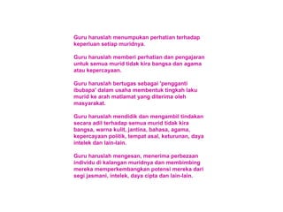 Guru haruslah menumpukan perhatian terhadap keperluan setiap muridnya. Guru haruslah memberi perhatian dan pengajaran untuk semua murid tidak kira bangsa dan agama atau kepercayaan. Guru haruslah bertugas sebagai 'pengganti ibubapa' dalam usaha membentuk tingkah laku murid ke arah matlamat yang diterima oleh masyarakat. Guru haruslah mendidik dan mengambil tindakan secara adil terhadap semua murid tidak kira bangsa, warna kulit, jantina, bahasa, agama, kepercayaan politik, tempat asal, keturunan, daya intelek dan lain-lain. Guru haruslah mengesan, menerima perbezaan individu di kalangan muridnya dan membimbing mereka memperkembangkan potensi mereka dari segi jasmani, intelek, daya cipta dan lain-lain. 