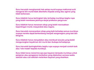 Guru haruslah menghormati hak setiap murid supaya maklumat sulit mengenai diri murid tidak diberitahu kepada orang atau agensi yang tidak berkenaan. Guru tidaklah harus bertingkah laku terhadap muridnya begitu rupa yang boleh membawa jatuhnya darjat profesion perguruan. Guru tidaklah harus menanam sikap yang boleh merosakkan kepentingan murid, masyarakat atau negara. Guru haruslah menanamkan sikap yang baik terhadap semua muridnya supaya mereka dapat berkembang menjadi warganegara yang taat dan berguna. Guru tidaklah harus menyatakan atau membuat sesuatu yang boleh mengurangkan keyakinan diri murid dan ibubapa terhadapnya. Guru haruslah bertingkahlaku begitu rupa supaya menjadi contoh baik atau 'role model' kepada muridnya. Guru tidak harus menerima apa-apa bayaran daripada muridnya untuk pelajaran atau pengajaran tambahan yang dijalankan semasa waktu sekolah atau cuti sekolah melainkan bayaran yang disahkan. 