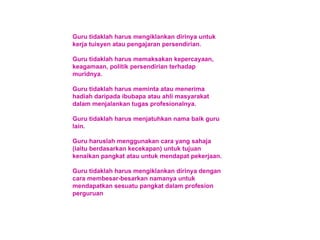 Guru tidaklah harus mengiklankan dirinya untuk kerja tuisyen atau pengajaran persendirian. Guru tidaklah harus memaksakan kepercayaan, keagamaan, politik persendirian terhadap muridnya. Guru tidaklah harus meminta atau menerima hadiah daripada ibubapa atau ahli masyarakat dalam menjalankan tugas profesionalnya. Guru tidaklah harus menjatuhkan nama baik guru lain. Guru haruslah menggunakan cara yang sahaja (iaitu berdasarkan kecekapan) untuk tujuan kenaikan pangkat atau untuk mendapat pekerjaan. Guru tidaklah harus mengiklankan dirinya dengan cara membesar-besarkan namanya untuk mendapatkan sesuatu pangkat dalam profesion perguruan 